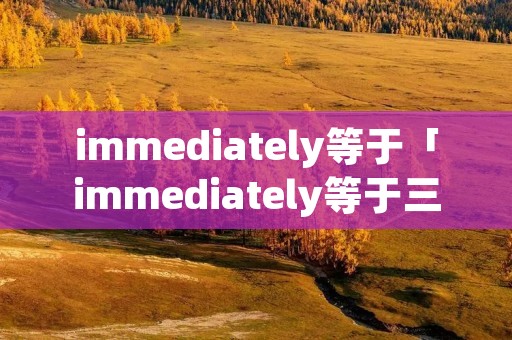 immediately等于「immediately等于三个空」