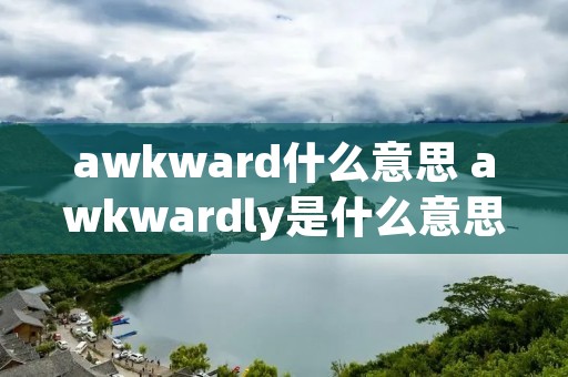 awkward什么意思 awkwardly是什么意思中文翻译 awkward什么意思 awkwardly是什么意思中文翻译