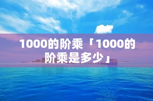 1000的阶乘「1000的阶乘是多少」 1000的阶乘「1000的阶乘是多少」