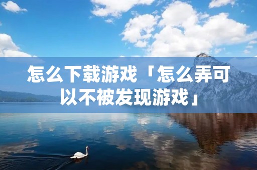 怎么下载游戏「怎么弄可以不被发现游戏」