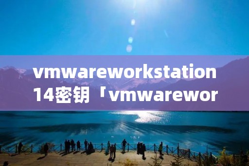 vmwareworkstation14密钥「vmwareworkstationpro14密钥」
