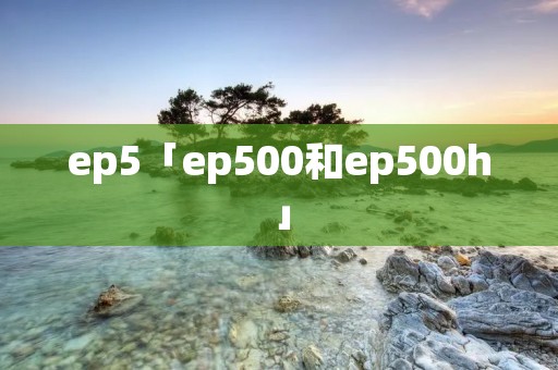 ep5「ep500和ep500h」