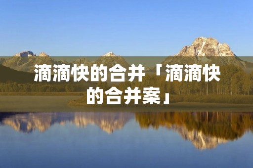 滴滴快的合并「滴滴快的合并案」 滴滴快的合并「滴滴快的合并案」