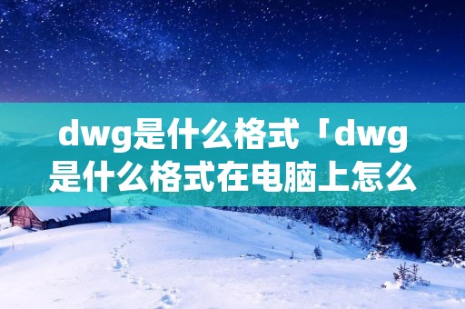 dwg是什么格式「dwg是什么格式在电脑上怎么打开」 dwg是什么格式「dwg是什么格式在电脑上怎么打开」