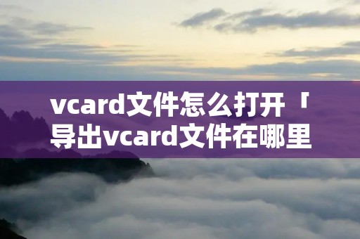 vcard文件怎么打开「导出vcard文件在哪里」 vcard文件怎么打开「导出vcard文件在哪里」