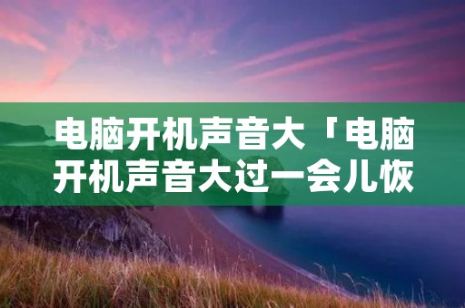 电脑开机声音大「电脑开机声音大过一会儿恢复」 电脑开机声音大「电脑开机声音大过一会儿恢复」