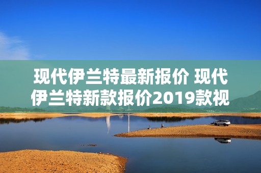 现代伊兰特最新报价 现代伊兰特新款报价2019款视频 现代伊兰特最新报价 现代伊兰特新款报价2019款视频