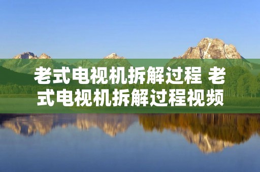 老式电视机拆解过程 老式电视机拆解过程视频 老式电视机拆解过程 老式电视机拆解过程视频