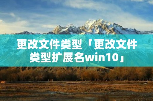 更改文件类型「更改文件类型扩展名win10」 更改文件类型「更改文件类型扩展名win10」