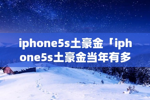 iphone5s土豪金「iphone5s土豪金当年有多火」 iphone5s土豪金「iphone5s土豪金当年有多火」