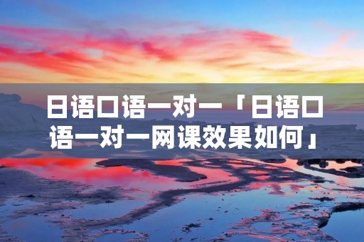 日语口语一对一「日语口语一对一网课效果如何」 日语口语一对一「日语口语一对一网课效果如何」