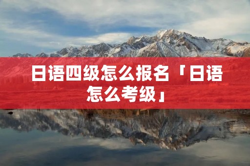 日语四级怎么报名「日语怎么考级」