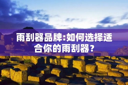雨刮器品牌:如何选择适合你的雨刮器? 雨刮器品牌:如何选择适合你的雨刮器?