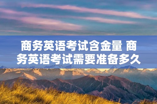 商务英语考试含金量 商务英语考试需要准备多久 商务英语考试含金量 商务英语考试需要准备多久