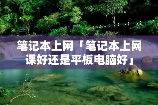 笔记本上网「笔记本上网课好还是平板电脑好」