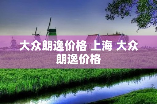 大众朗逸价格 上海 大众朗逸价格 大众朗逸价格 上海 大众朗逸价格