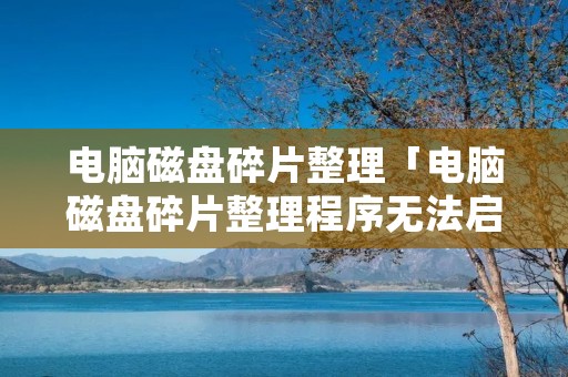 电脑磁盘碎片整理「电脑磁盘碎片整理程序无法启动」