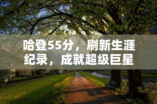 哈登55分，刷新生涯纪录，成就超级巨星