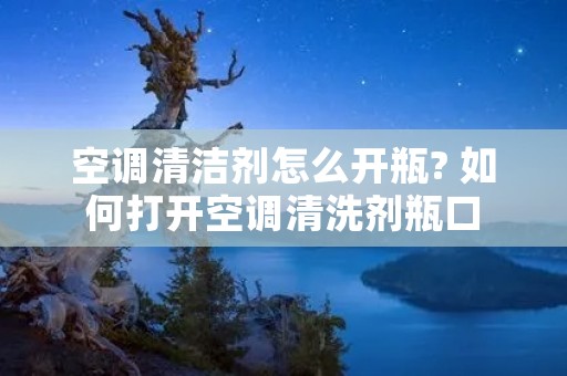 空调清洁剂怎么开瓶? 如何打开空调清洗剂瓶口