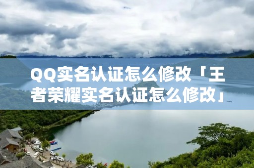 QQ实名认证怎么修改「王者荣耀实名认证怎么修改」 QQ实名认证怎么修改「王者荣耀实名认证怎么修改」