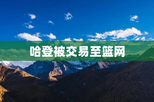 哈登被交易至篮网:篮坛震动!巨星身披新战袍 哈登被交易至篮网:篮坛震动!巨星身披新战袍