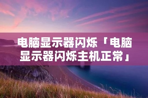 电脑显示器闪烁「电脑显示器闪烁主机正常」 电脑显示器闪烁「电脑显示器闪烁主机正常」