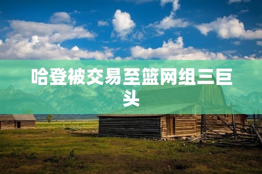 哈登被交易至篮网组三巨头:篮坛震动!篮网迎来超级火力组合 哈登被交易至篮网组三巨头:篮坛震动!篮网迎来超级火力组合