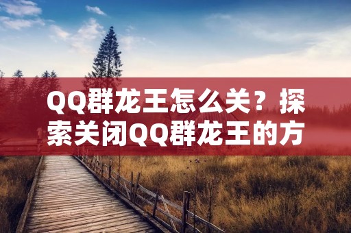 QQ群龙王怎么关？探索关闭QQ群龙王的方法与技巧