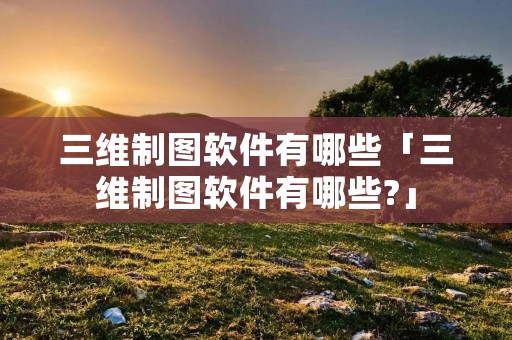 三维制图软件有哪些「三维制图软件有哪些?」