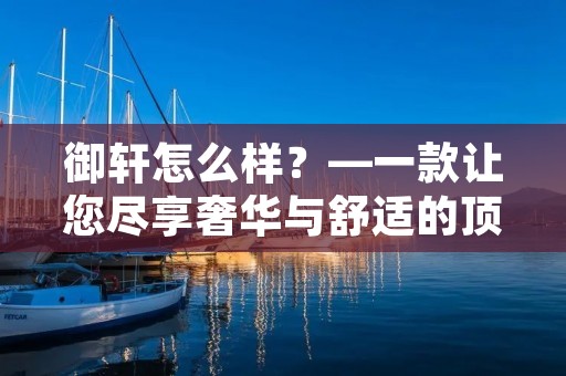 御轩怎么样?—一款让您尽享奢华与舒适的顶级座驾 御轩怎么样?—一款让您尽享奢华与舒适的顶级座驾