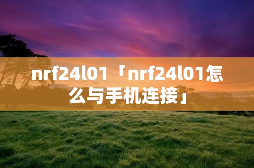 nrf24l01「nrf24l01怎么与手机连接」 nrf24l01「nrf24l01怎么与手机连接」