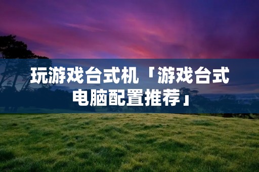 玩游戏台式机「游戏台式电脑配置推荐」