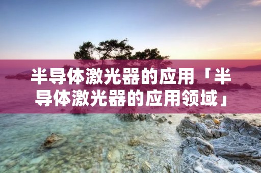 半导体激光器的应用「半导体激光器的应用领域」