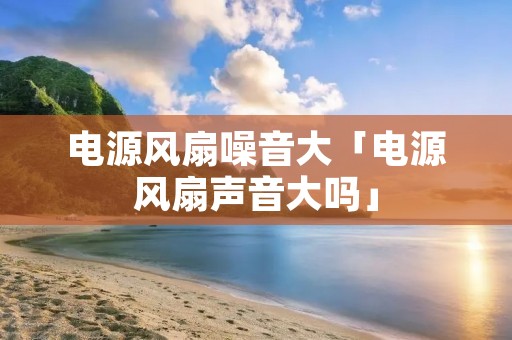 电源风扇噪音大「电源风扇声音大吗」