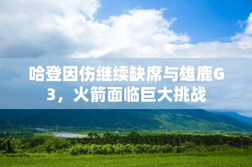 哈登因伤继续缺席与雄鹿G3,火箭面临巨大挑战 哈登因伤继续缺席与雄鹿G3,火箭面临巨大挑战