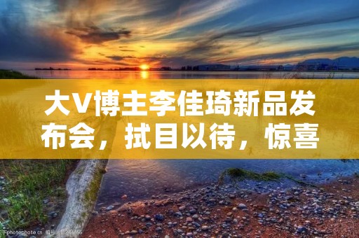 大V博主李佳琦新品发布会，拭目以待，惊喜即将揭晓