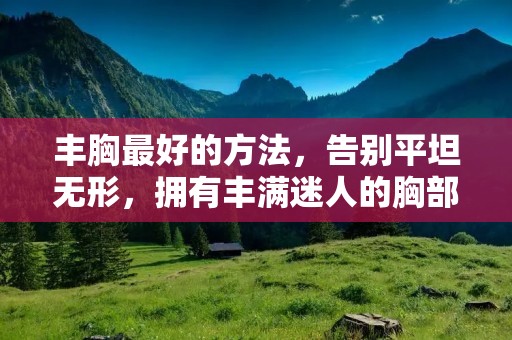 丰胸最好的方法，告别平坦无形，拥有丰满迷人的胸部！