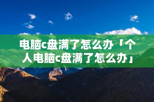 电脑c盘满了怎么办「个人电脑c盘满了怎么办」 电脑c盘满了怎么办「个人电脑c盘满了怎么办」