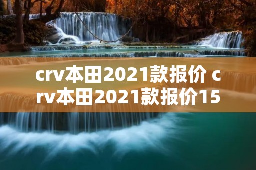 crv本田2021款报价 crv本田2021款报价15t crv本田2021款报价 crv本田2021款报价15t