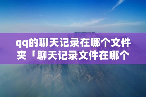 qq的聊天记录在哪个文件夹「聊天记录文件在哪个文件夹」 qq的聊天记录在哪个文件夹「聊天记录文件在哪个文件夹」