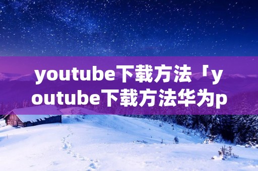 *******下载方法「*******下载方法华为p40」 *******下载方法「*******下载方法华为p40」