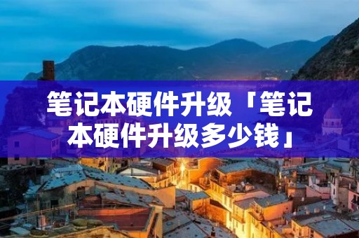 笔记本硬件升级「笔记本硬件升级多少钱」 笔记本硬件升级「笔记本硬件升级多少钱」