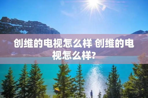 创维的电视怎么样 创维的电视怎么样?