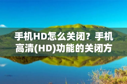 手机HD怎么关闭?手机高清(HD)功能的关闭方法详解