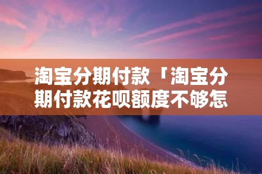 淘宝分期付款「淘宝分期付款花呗额度不够怎么办」 淘宝分期付款「淘宝分期付款花呗额度不够怎么办」