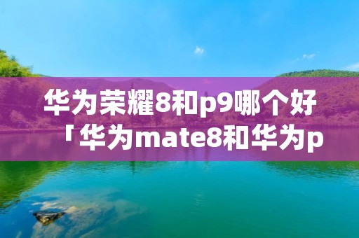 华为荣耀8和p9哪个好「华为mate8和华为p9plus哪个好」 华为荣耀8和p9哪个好「华为mate8和华为p9plus哪个好」