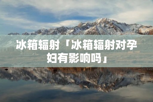 冰箱辐射「冰箱辐射对孕妇有影响吗」 冰箱辐射「冰箱辐射对孕妇有影响吗」