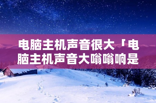 电脑主机声音很大「电脑主机声音大嗡嗡响是怎么回事」 电脑主机声音很大「电脑主机声音大嗡嗡响是怎么回事」