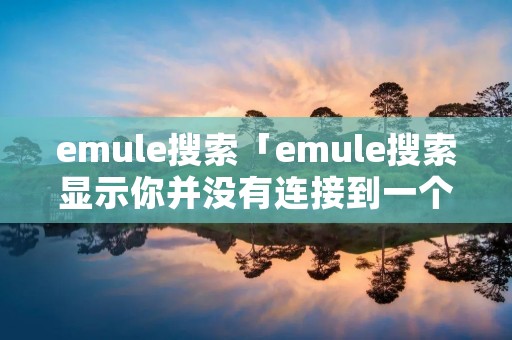 emule搜索「emule搜索显示你并没有连接到一个服务器或者ked网络」