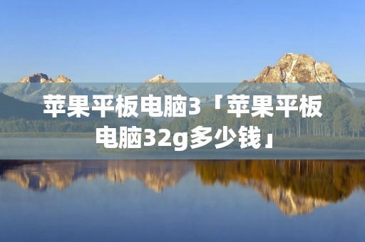 苹果平板电脑3「苹果平板电脑32g多少钱」